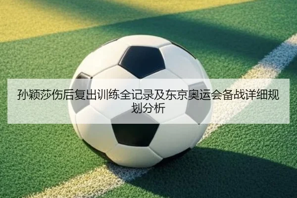 孙颖莎伤后复出训练全记录及东京奥运会备战详细规划分析
